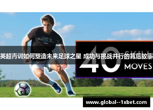 英超青训如何塑造未来足球之星 成功与挑战并行的背后故事
